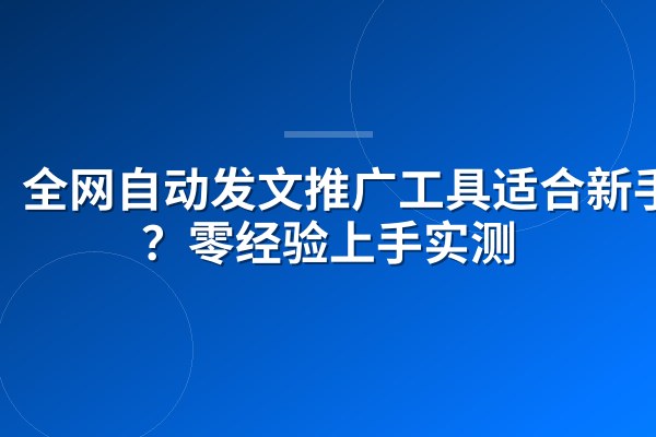 全网自动发文推广工具适合新手吗？零经验上手实测