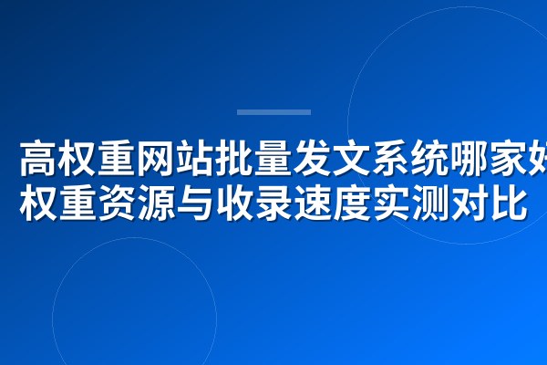 高权重网站批量发文系统哪家好?权重资源与收录速度实测对比