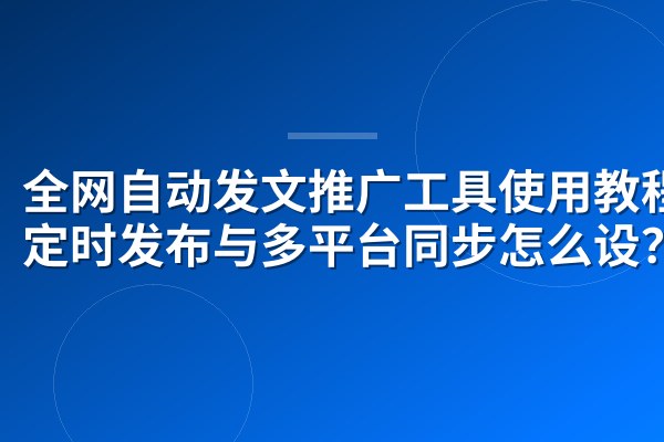 全网自动发文推广工具使用教程:定时发布与多平台同步怎么设?