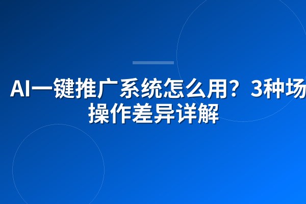AI一键推广系统怎么用?3种场景操作差异详解