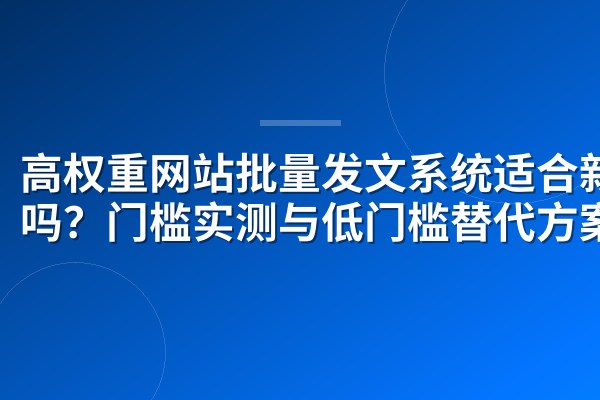 高权重网站批量发文系统适合新手吗?门槛实测与低门槛替代方案