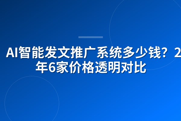 AI智能发文推广系统多少钱？2026年6家价格透明对比