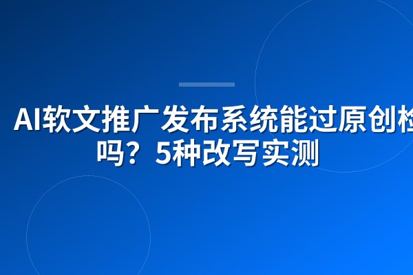 AI软文推广发布系统能过原创检测吗？5种改写实测