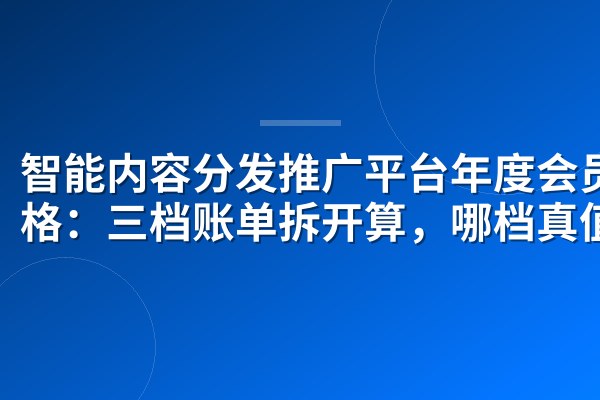 智能内容分发推广平台年度会员价格：三档账单拆开算，哪档真值？