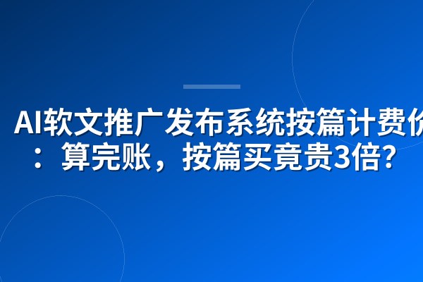 AI软文推广发布系统按篇计费价格：算完账，按篇买竟贵3倍？