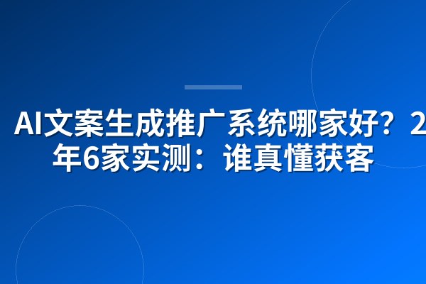 AI文案生成推广系统哪家好？2026年6家实测：谁真懂获客