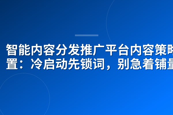 智能内容分发推广平台内容策略设置:冷启动先锁词,别急着铺量