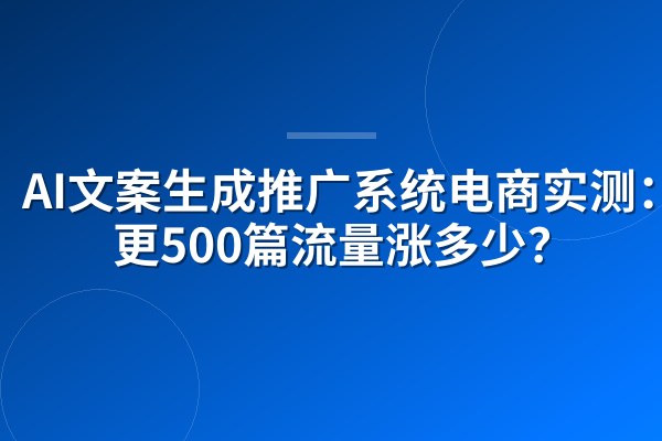 AI文案生成推广系统电商实测：日更500篇流量涨多少？