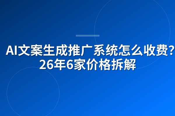 AI文案生成推广系统怎么收费?2026年6家价格拆解
