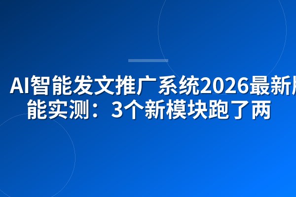 AI智能发文推广系统2026最新版功能实测：3个新模块跑了两