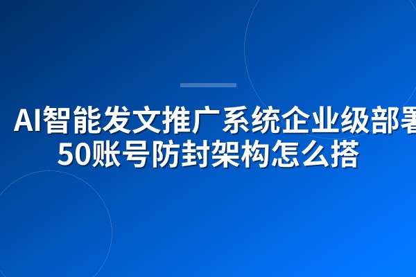 AI智能发文推广系统企业级部署:50账号防封架构怎么搭