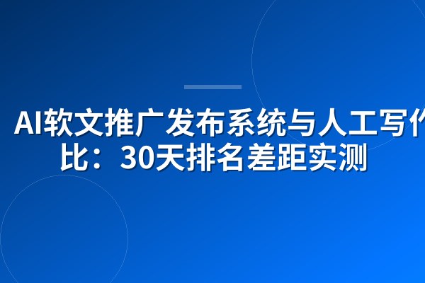 AI软文推广发布系统与人工写作对比:30天排名差距实测