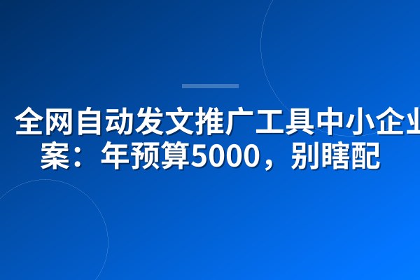全网自动发文推广工具中小企业方案:年预算5000,别瞎配