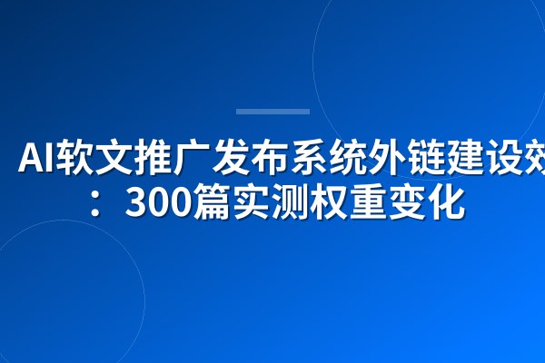 AI软文推广发布系统外链建设效果:300篇实测权重变化
