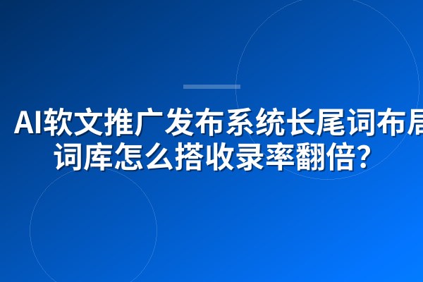 AI软文推广发布系统长尾词布局:词库怎么搭收录率翻倍?