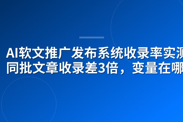 AI软文推广发布系统收录率实测:同批文章收录差3倍,变量在哪