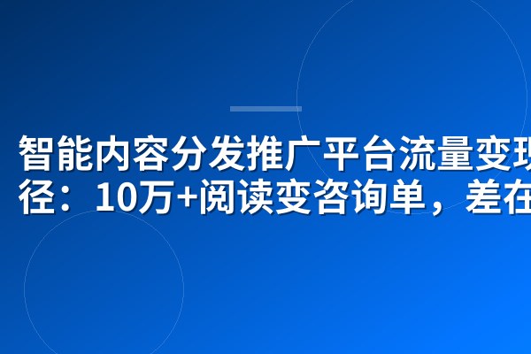 智能内容分发推广平台流量变现路径:10万+阅读变咨询单,差在