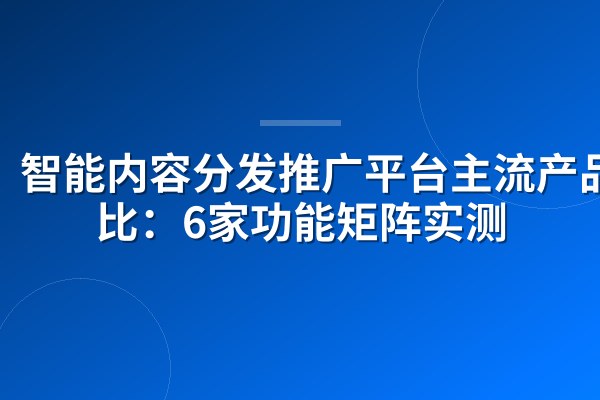智能内容分发推广平台主流产品对比:6家功能矩阵实测
