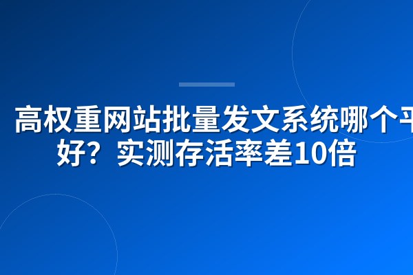 高权重网站批量发文系统哪个平台好?实测存活率差10倍