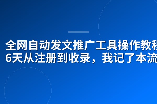 全网自动发文推广工具操作教程:6天从注册到收录,我记了本流水