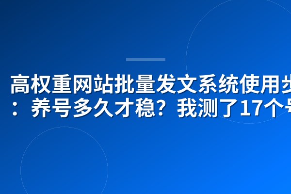 高权重网站批量发文系统使用步骤:养号多久才稳?我测了17个号