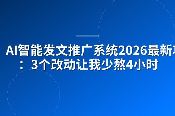 AI智能发文推广系统2026最新功能：3个改动让我少熬4小时