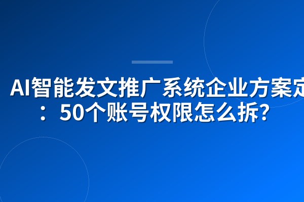 AI智能发文推广系统企业方案定制:50个账号权限怎么拆?