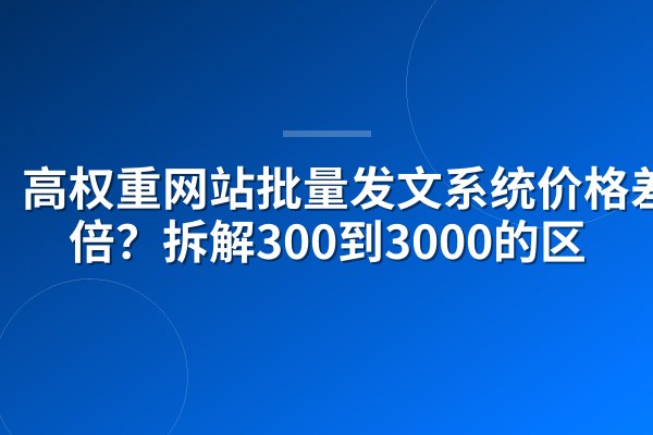 高权重网站批量发文系统价格差10倍？拆解300到3000的区