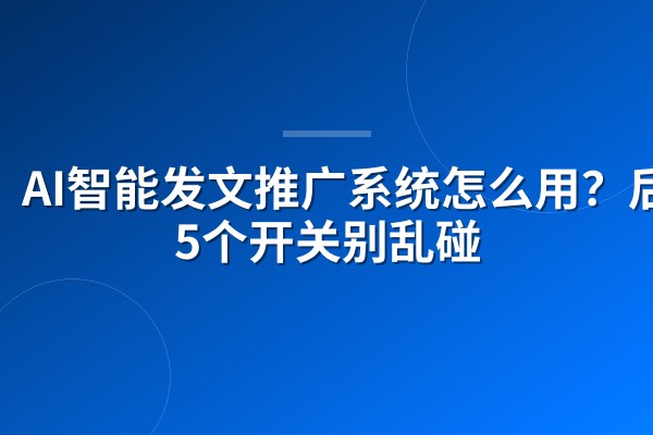 AI智能发文推广系统怎么用?后台5个开关别乱碰