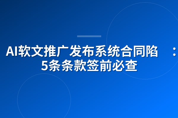 AI软文推广发布系统合同陷阱：这5条条款签前必查