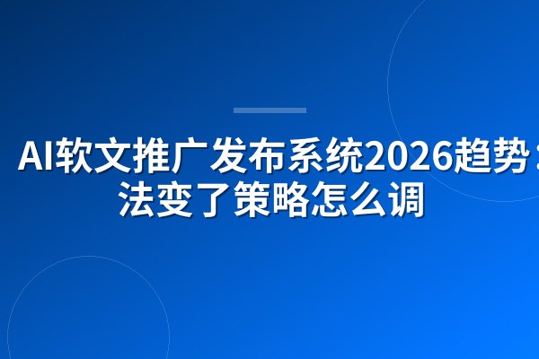 AI软文推广发布系统2026趋势:算法变了策略怎么调